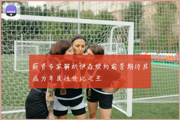 薪资专家解析伊森续约前景期待其成为年度性价比之王