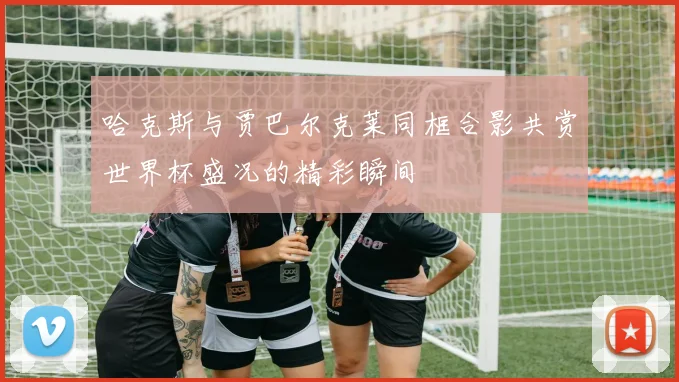 哈克斯与贾巴尔克莱同框合影共赏世界杯盛况的精彩瞬间