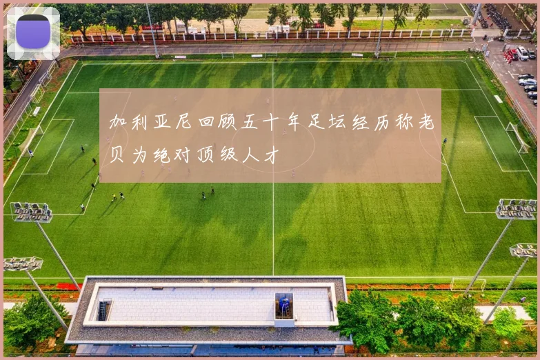 加利亚尼回顾五十年足坛经历称老贝为绝对顶级人才