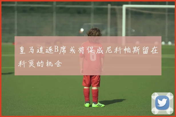 皇马追逐B席或将促成尼科帕斯留在科莫的机会