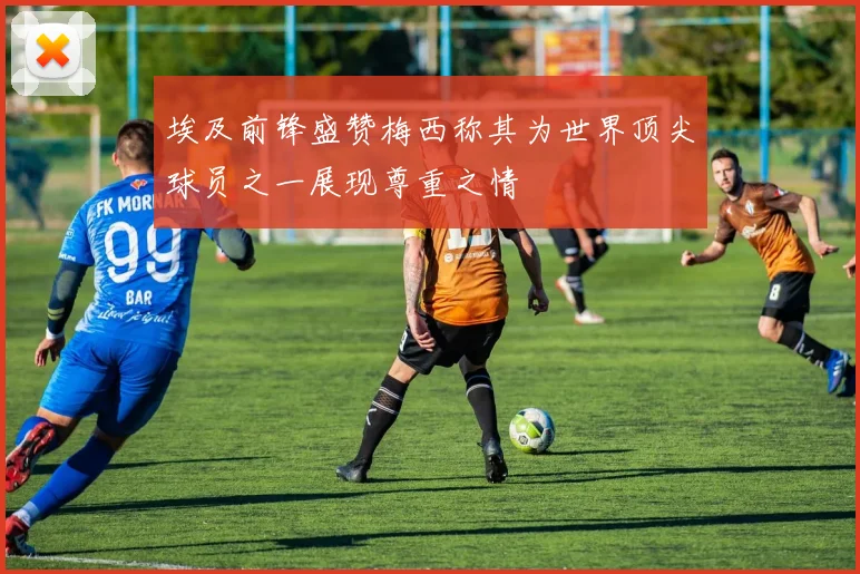 埃及前锋盛赞梅西称其为世界顶尖球员之一展现尊重之情