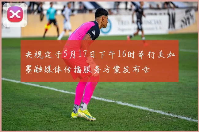 央视定于5月17日下午16时举行美加墨融媒体传播服务方案发布会