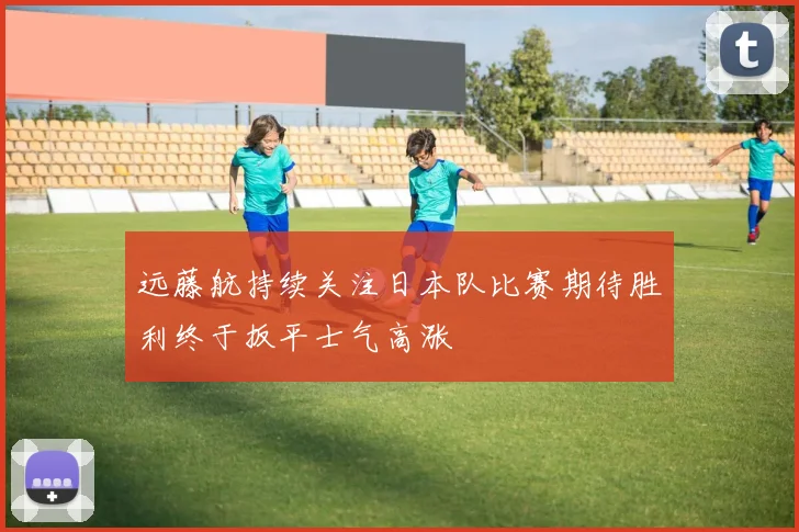 远藤航持续关注日本队比赛期待胜利终于扳平士气高涨