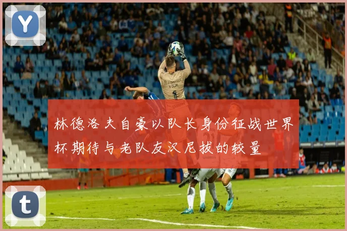 林德洛夫自豪以队长身份征战世界杯期待与老队友汉尼拔的较量