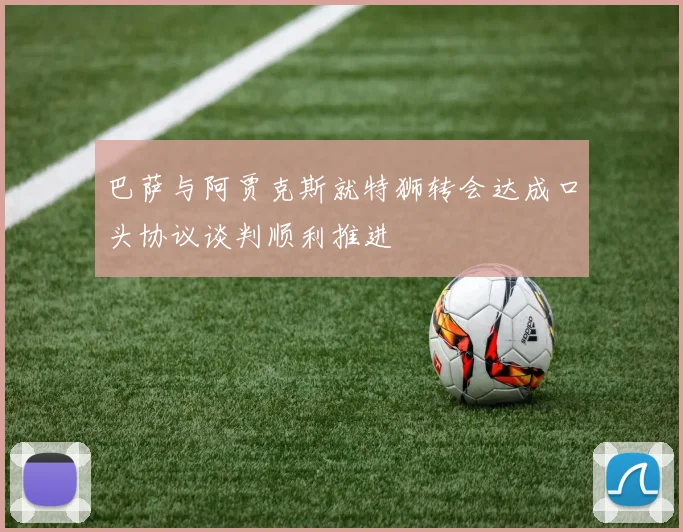 巴萨与阿贾克斯就特狮转会达成口头协议谈判顺利推进