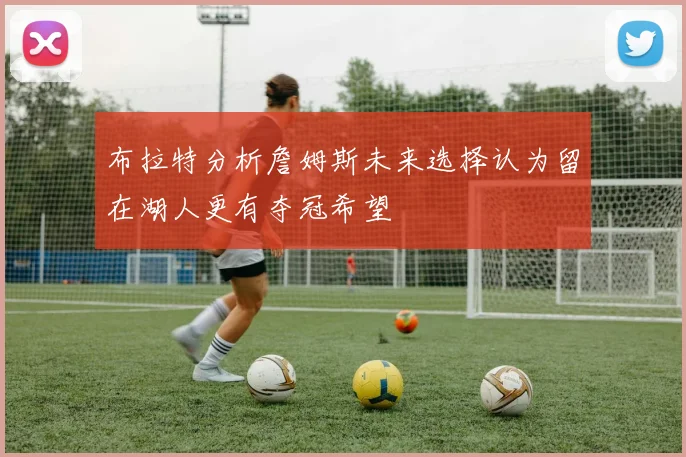 布拉特分析詹姆斯未来选择认为留在湖人更有夺冠希望