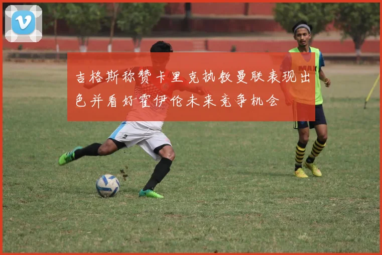 吉格斯称赞卡里克执教曼联表现出色并看好霍伊伦未来竞争机会