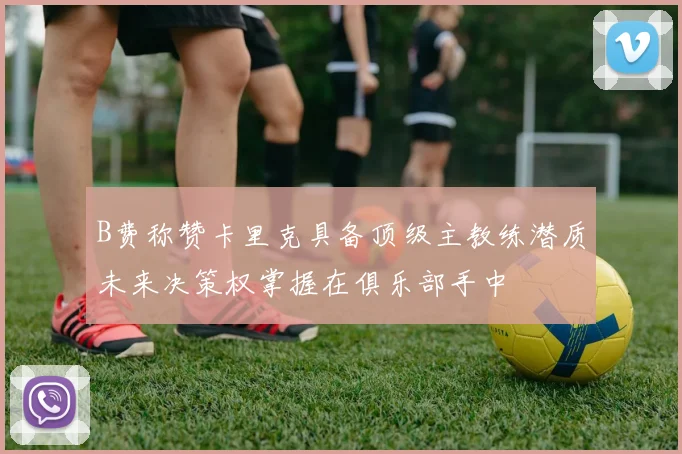 B费称赞卡里克具备顶级主教练潜质未来决策权掌握在俱乐部手中