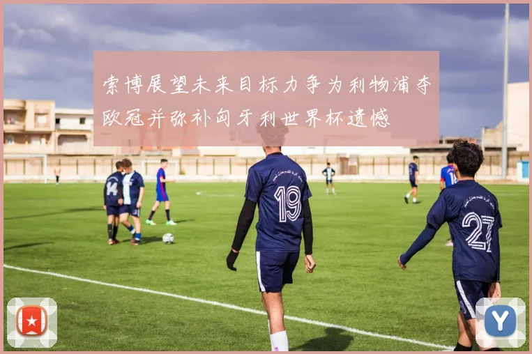 索博展望未来目标力争为利物浦夺欧冠并弥补匈牙利世界杯遗憾