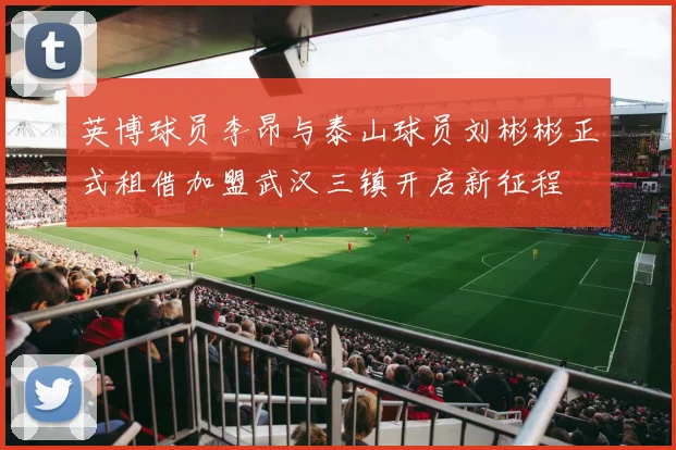 英博球员李昂与泰山球员刘彬彬正式租借加盟武汉三镇开启新征程