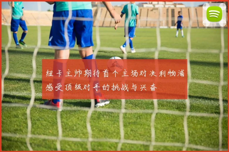 纽卡主帅期待首个主场对决利物浦感受顶级对手的挑战与兴奋
