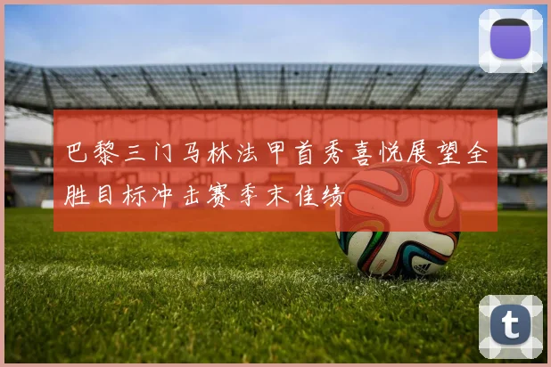 巴黎三门马林法甲首秀喜悦展望全胜目标冲击赛季末佳绩