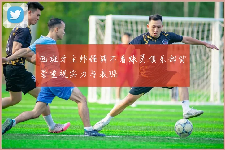 西班牙主帅强调不看球员俱乐部背景重视实力与表现