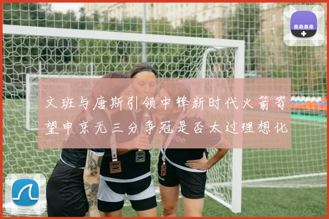文班与唐斯引领中锋新时代火箭寄望申京无三分争冠是否太过理想化