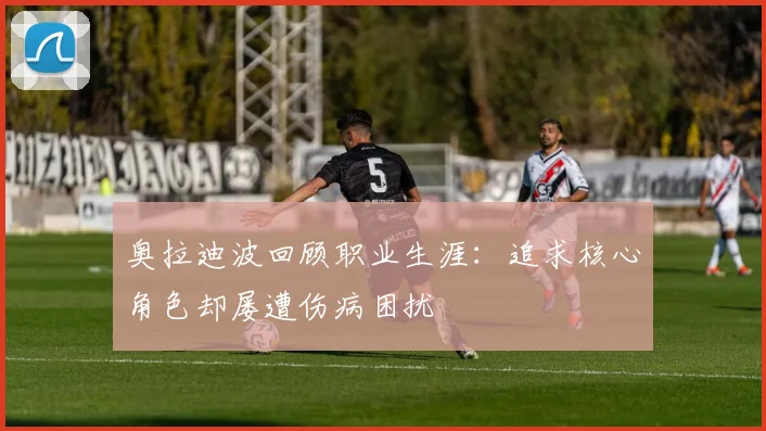 奥拉迪波回顾职业生涯：追求核心角色却屡遭伤病困扰