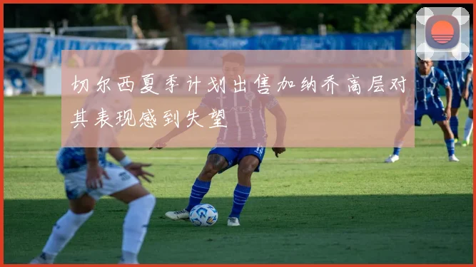 切尔西夏季计划出售加纳乔高层对其表现感到失望
