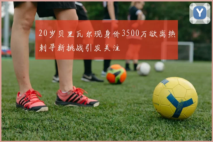20岁贝里瓦尔现身价3500万欲离热刺寻新挑战引发关注