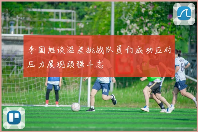 李国旭谈温差挑战队员们成功应对压力展现顽强斗志