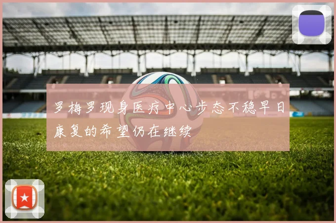 罗梅罗现身医疗中心步态不稳早日康复的希望仍在继续