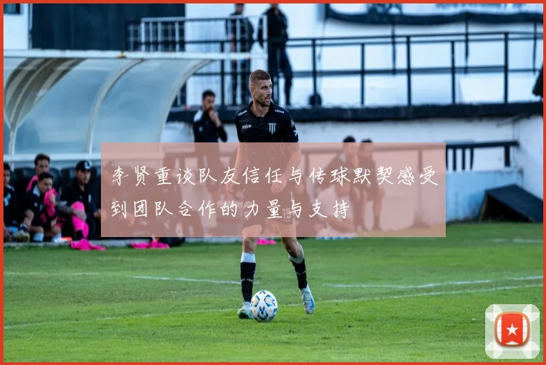 李贤重谈队友信任与传球默契感受到团队合作的力量与支持