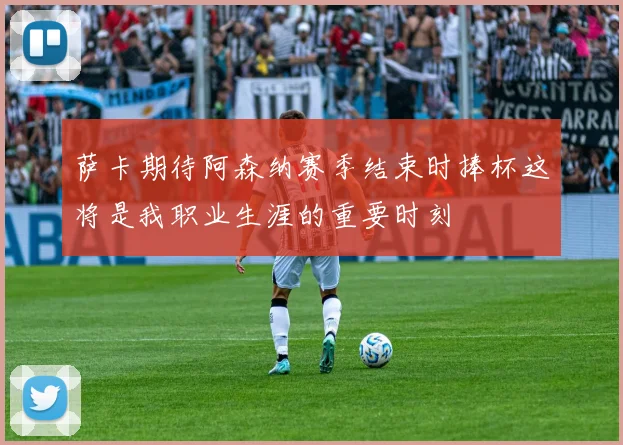 萨卡期待阿森纳赛季结束时捧杯这将是我职业生涯的重要时刻