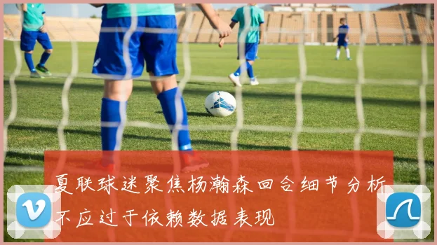 夏联球迷聚焦杨瀚森回合细节分析不应过于依赖数据表现