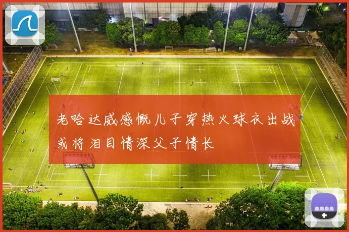 老哈达威感慨儿子穿热火球衣出战或将泪目情深父子情长