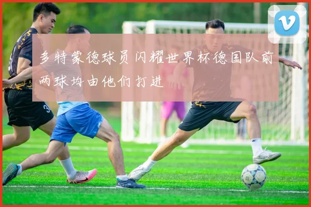 多特蒙德球员闪耀世界杯德国队前两球均由他们打进