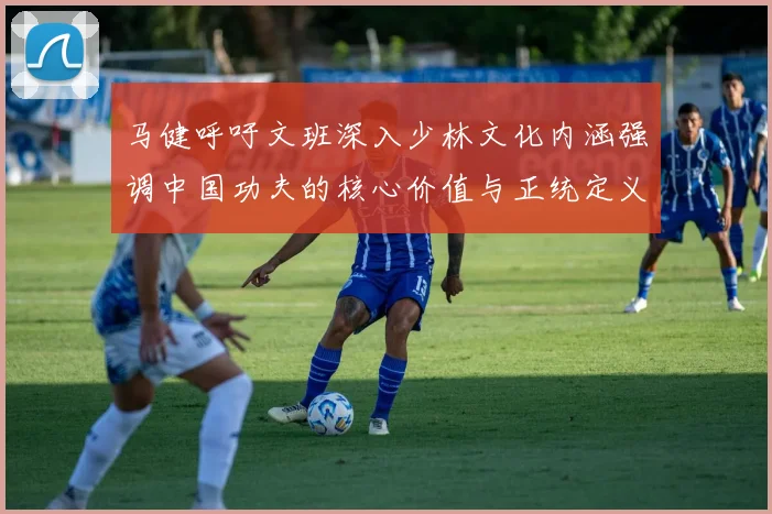 马健呼吁文班深入少林文化内涵强调中国功夫的核心价值与正统定义