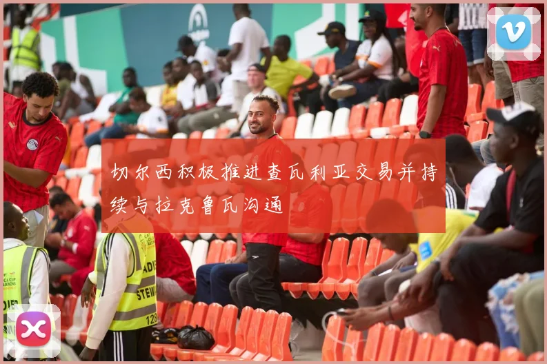 切尔西积极推进查瓦利亚交易并持续与拉克鲁瓦沟通
